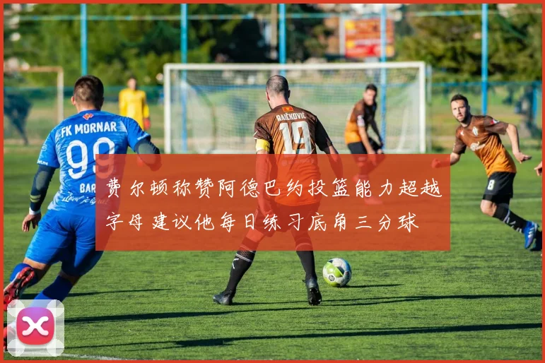 费尔顿称赞阿德巴约投篮能力超越字母建议他每日练习底角三分球