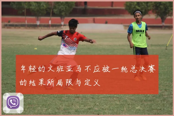 年轻的文班亚马不应被一轮总决赛的结果所局限与定义