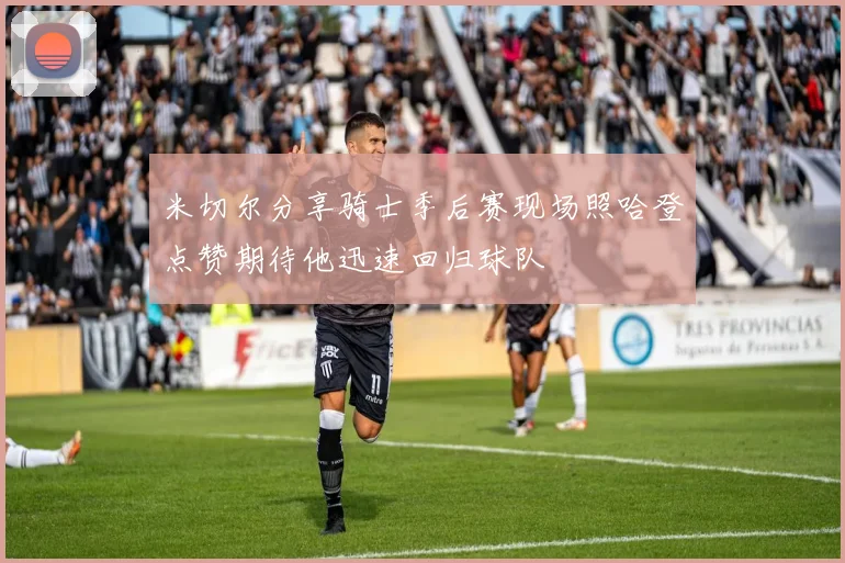 米切尔分享骑士季后赛现场照哈登点赞期待他迅速回归球队