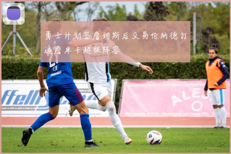 勇士计划签詹姆斯后交易伦纳德打造詹库卡超级阵容