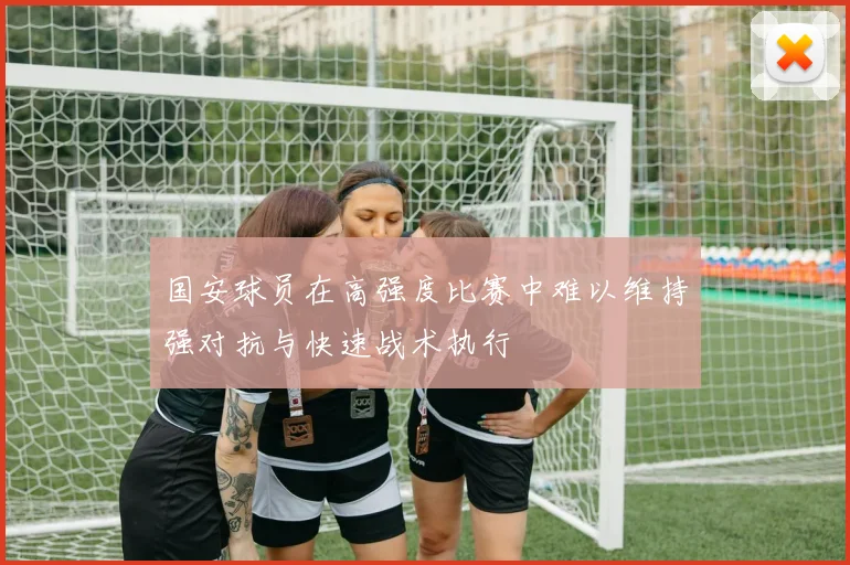 国安球员在高强度比赛中难以维持强对抗与快速战术执行