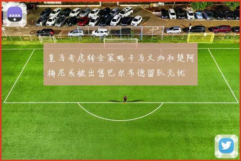 皇马考虑转会策略卡马文加和楚阿梅尼或被出售巴尔韦德留队无忧