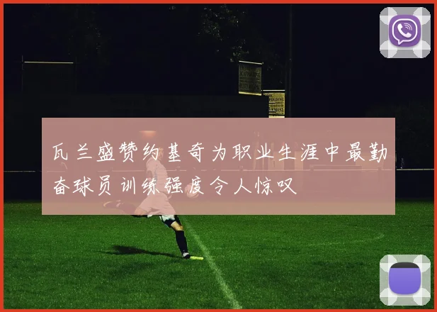 瓦兰盛赞约基奇为职业生涯中最勤奋球员训练强度令人惊叹