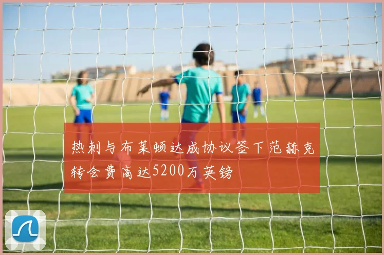 热刺与布莱顿达成协议签下范赫克转会费高达5200万英镑